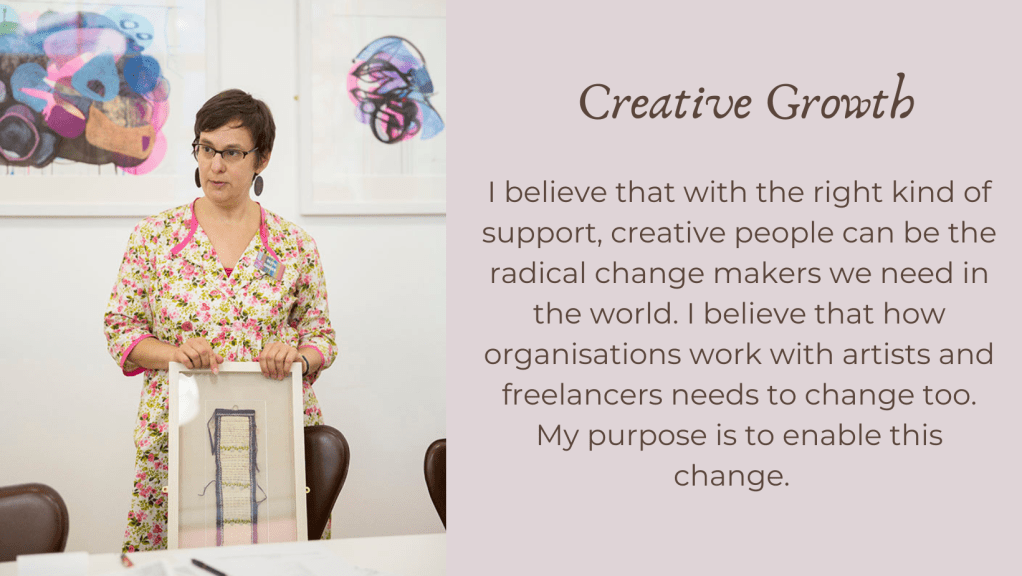 Two part image with photo of Ruth Singer on left, standing up and holding a textile artwork. On the right the text: Creative Growth. I believe that with the right kind of support, creative people can be the radical change makers we need in the world. I believe that how organisations work with artists and freelancers needs to change too. My purpose is to enable this change.