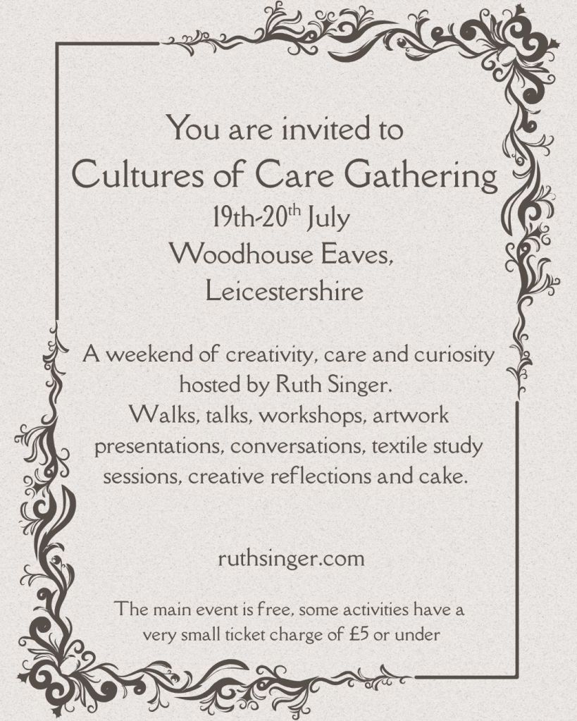 vintage style invitation card with the text: You are invited to
Cultures of Care Gathering
19th-20th July 
Woodhouse Eaves, 
Leicestershire. A weekend of creativity, care and curiosity hosted by Ruth Singer. 
Walks, talks, workshops, artwork presentations, conversations, textile study sessions, creative reflections and cake. The main event is free, some activities have a 
very small ticket charge of £5 or under. RuthSinger.com